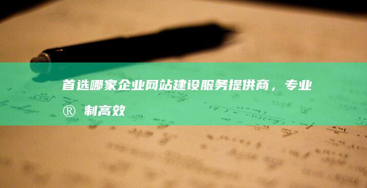 首选哪家企业网站建设服务提供商，专业定制高效营销官网